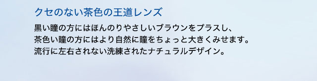 クセのない茶色の王道レンズ,黒い瞳の方にはほんのりやさしいブラウンをプラスし、茶色い瞳の方にはより自然に瞳をちょっと大きくみせます。流行に左右されない洗練されたナチュラルデザイン。|ワンデーアイレリアル/UVトーリック/乱視用/小松菜奈さんイメージモデル