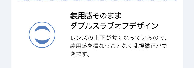 装用感そのままダブルスラブオフデザイン,レンズの上下が薄くなっているので装用感を損なうことなく乱視矯正ができます。|ワンデーアイレリアル/UVトーリック/乱視用/小松菜奈さんイメージモデル