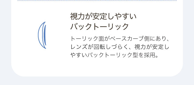 視力が安定しやすいバックトーリック,トーリック面がベースカーブ側にあり、レンズが回転しづらく、視力が安定しやすいバックトーリック型を採用。|ワンデーアイレリアル/UVトーリック/乱視用/小松菜奈さんイメージモデル
