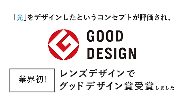 光をデザインしたというコンセプトが評価され、レンズデザインで業界初のグッドデザイン賞を受賞しました。