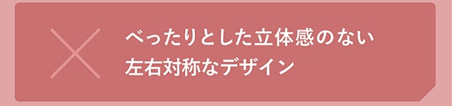 べったりとした立体感のない左右対称なデザイン