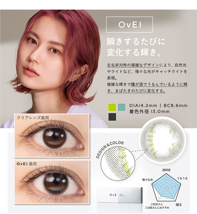OvE(オヴィ)OvE1レンズの特徴|DIA14.2mm,SC8.6mm,着色外径13.0mm,瞬きするたびに変化する輝き。左右非対称の複雑なデザインにより、自然光やライトなど、様々な光がキャッチライトを表現。複雑な輝きで瞳が涙でうるんでいるように輝き、まばたきのたびに変化する。