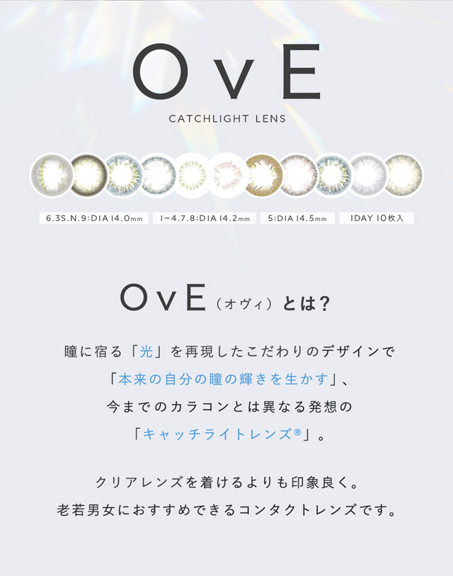 キャッチライトレンズOvE(オヴィ)とは?瞳に宿る「光」を再現したこだわりデザインで「本来の自分の瞳の輝きを生かす」、今までのカラコンとは異なる発想のキャッチライトレンズ。クリアレンズをつけるよりも印象良く。老若男女におすすめできるコンタクトレンズです。|色から光へ ワンデーコンタクトレンズ キャッチライトレンズ 1箱10枚入り「オヴィ(OvE)」