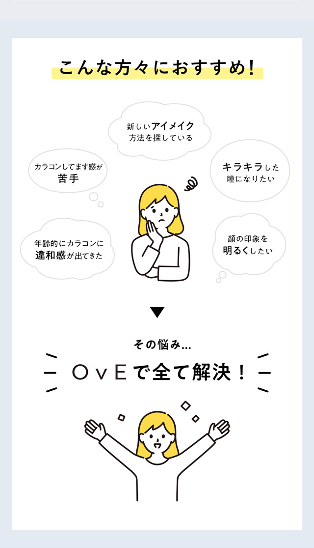 OvE(オヴィ)キャッチライトレンズはこんな方におすすめ|カラコンしてます感が苦手,新しいアイメイク方法を探している,年齢的にカラコンに違和感が出てきた,キラキラした瞳になりたい,顔の印象を明るくしたい|色から光へ ワンデーコンタクトレンズ キャッチライトレンズ 1箱10枚入り「オヴィ(OvE)」