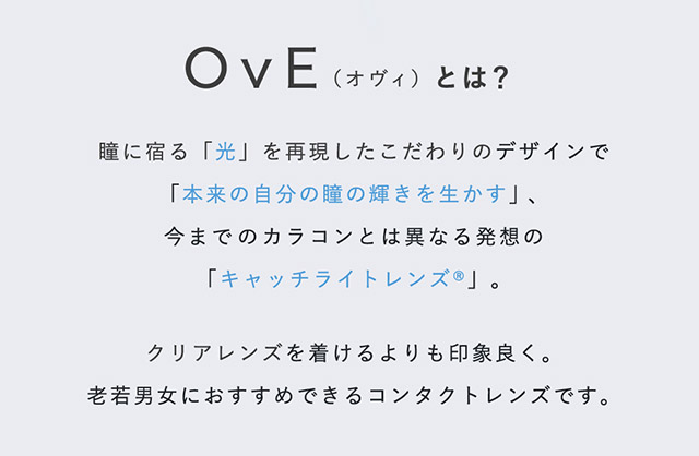 キャッチライトレンズOvE(オヴィ)とは?瞳に宿る「光」を再現したこだわりデザインで「本来の自分の瞳の輝きを生かす」、今までのカラコンとは異なる発想のキャッチライトレンズ。クリアレンズをつけるよりも印象良く。老若男女におすすめできるコンタクトレンズです。|色から光へ ワンデーコンタクトレンズ キャッチライトレンズ 1箱10枚入り「オヴィ(OvE)」