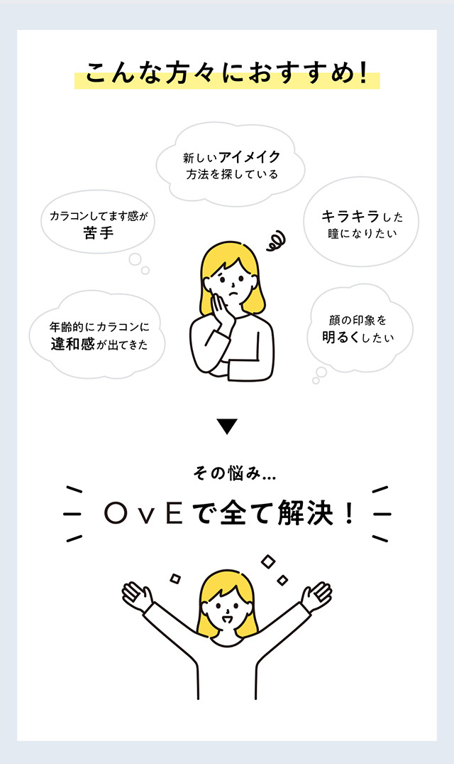 OvE(オヴィ)キャッチライトレンズはこんな方におすすめ|カラコンしてます感が苦手,新しいアイメイク方法を探している,年齢的にカラコンに違和感が出てきた,キラキラした瞳になりたい,顔の印象を明るくしたい|色から光へ ワンデーコンタクトレンズ キャッチライトレンズ 1箱10枚入り「オヴィ(OvE)」