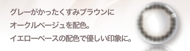 グレーがかったくすみブラウンにオークルベージュを配色。イエローベースの配色で優しい印象に。|美しさのその先へ ピエナージュ(PienAge)ワンデーカラコン UVカット モイスト成分