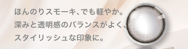 ほんのりスモーキ、でも軽やか。深みと透明感のバランスがよく、スタイリッシュな印象に。|美しさのその先へ ピエナージュ(PienAge)ワンデーカラコン UVカット モイスト成分
