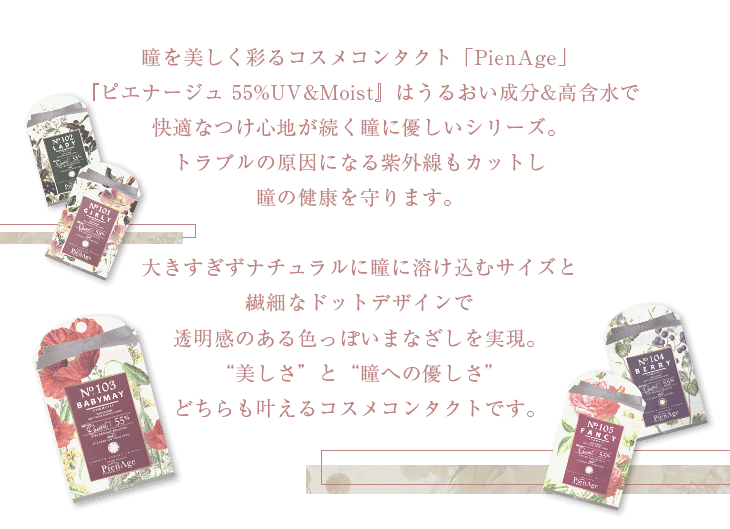 瞳を美しく彩るコスメコンタクト「PienAge」『ピエナージュ 5%UV&Moist』はうるおい成分&高含水で快適なつけ心地が続く瞳に優しいシリーズ。トラブルの原因になる紫外線もカットし瞳の健康を守ります。大きすぎずナチュラルに瞳に溶け込むサイズと繊細なドットデザインで透明感のある色っぽいまなざしを実現。「美しさ」と「瞳への優しさ」どちらも叶えるコスメコンタクトです。