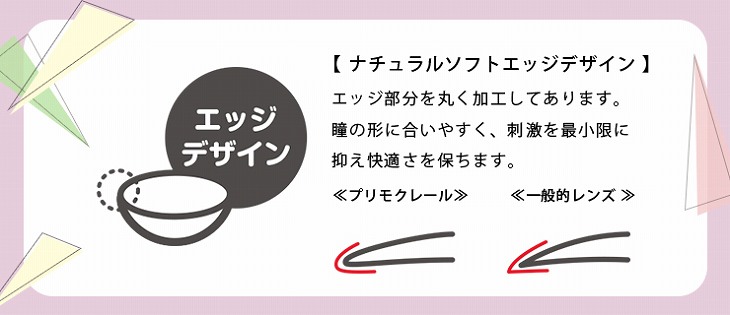 レンズの形状はナチュラルソフトエッジデザインで、エッジ部分を丸く加工してあります。瞳の形に合いやすく刺激を最小限に抑え快適さを保ちます