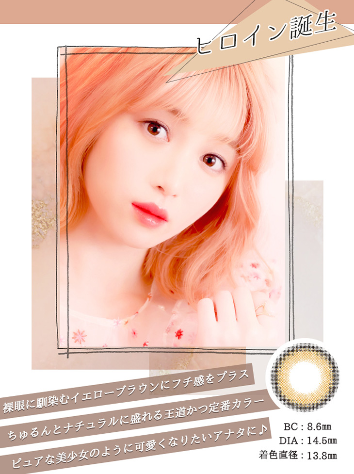 ヒロイン誕生 BC:8.6mm DIA:14.5mm 着色直径:13.8mm 裸眼に馴染むイエローブラウンにフチ感をプラス ちゅるんとナチュラルに盛れる王道かつ定番カラー ピュアな美少女のように可愛くなりたいあなたに