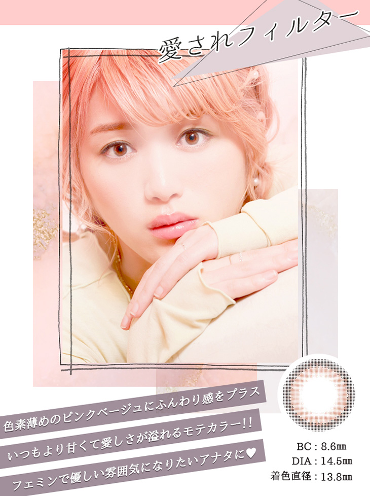 愛されフィルター BC:8.6mm DIA:14.5mm 着色直径:13.8mm 色素薄めのピンクベージュにふんわり感をプラス いつもより甘くて愛しさが溢れるモテカラー フェミニンで優しい雰囲気になりたいあなたに♡