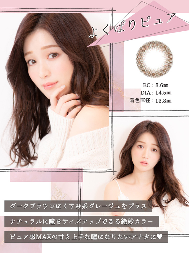 よくばりピュア BC:8.6mm DIA:14.5mm 着色直径:13.8mm ダークブラウンにくすみ系グレージュをプラス ナチュラルに瞳をサイズアップできる絶妙カラー ピュア感MAXの甘え上手な瞳になりたいアナタに♡