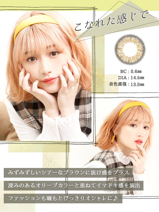 こなれた感じで BC:8.6mm DIA:14.5mm 着色直径:13.8mm みずみずしいシアーなブラウンに抜け感をプラス。深みのあるオリーブカラーと重ねてイマドキ感を演出。ファッションも瞳もとびっきりオシャレに♪