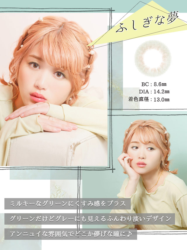 ふしぎな夢 BC:8.6mm DIA:14.2mm 着色直径:13.0mm ミルキーなグリーンにくすみ感をプラス。グリーンだけどグレーにも見えるふんわり淡いデザイン。アンヌニュイな雰囲気でどこか儚げな瞳に♪
