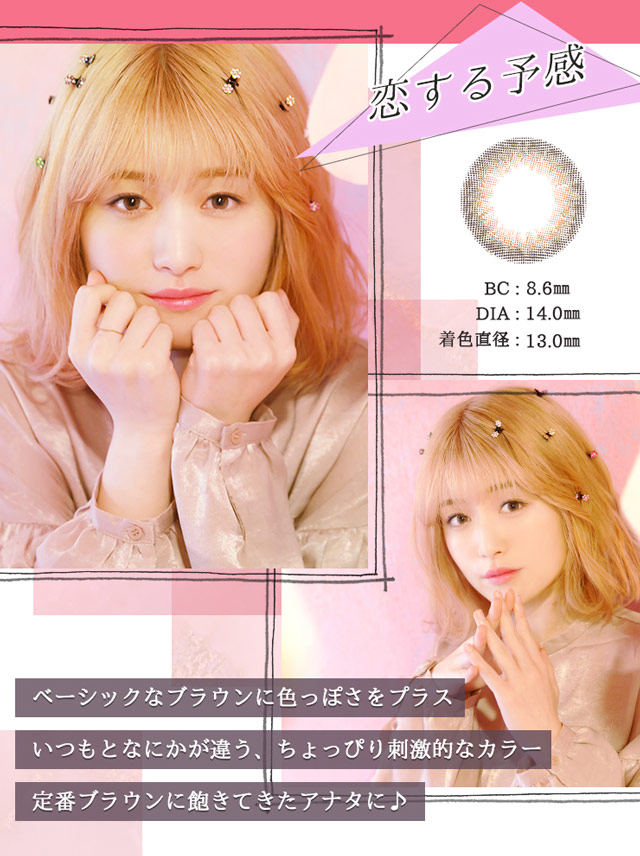 恋する予感 BC:8.6mm DIA:14.0mm 着色直径:13.0mm ベーシックなブラウンに色っぽさをプラス。いつもとなにかが違う、ちょっぴり刺激的なカラー。定番ブラウンに飽きてきたアナタに♪