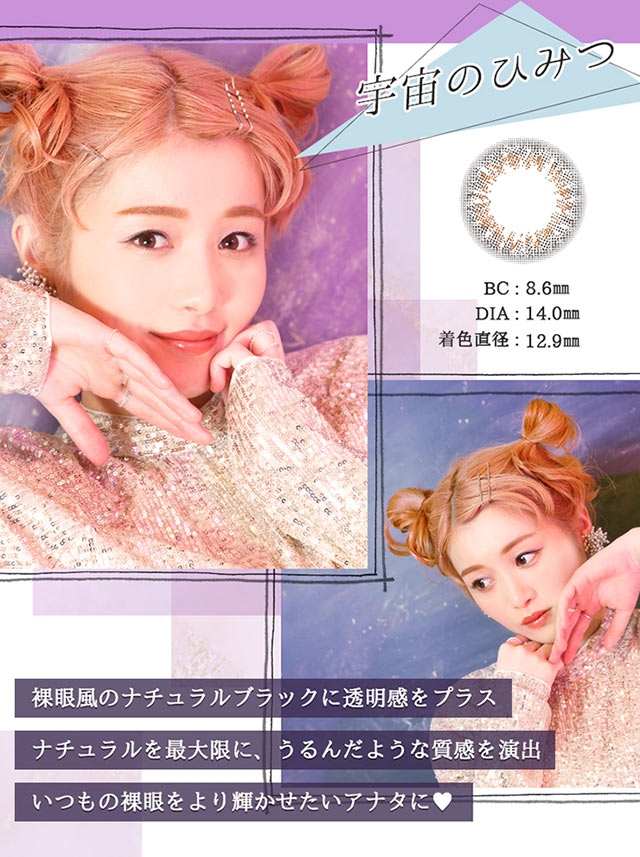 宇宙のひみつ BC:8.6mm DIA:14.0mm 着色直径:12.9mm 裸眼風のナチュラルブラックに透明感をプラス。ナチュラルを最大限に、うるんだような質感を演出。いつもの裸眼をより輝かせたいアナタに♡