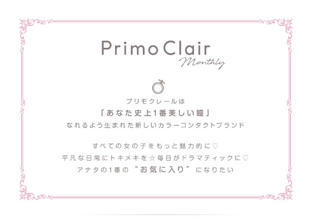 プリモクレールは、「あなた史上1番美しい瞳」になれるよう生まれた新しいカラーコンタクトブランド すべての女の子をもっと魅力的に 平凡な日常にトキメキを☆毎日がドラマティックに♡ アナタの1番の「お気に入り」になりたい|美容系インフルエンサー愛乃(えの)さんイメージモデル プリモクレール(Primo Clair) カラコン マンスリーカラコン 1month 2枚入り