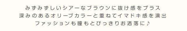 みずみずしいシアーなブラウンに抜け感をプラス,深みのあるオリーブカラーと重ねてイマドキ感を演出,ファッションも瞳もどびっきりお洒落に♪|美容系インフルエンサー愛乃(えの)さんイメージモデル プリモクレール(Primo Clair) カラコン マンスリーカラコン 1month 2枚入り