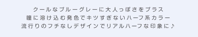 クールなブルーグレーに大人っぽさをプラス,瞳に溶け込む発色でキツすぎないハーフ系カラー,流行りのフチ無しデザインでリアルハーフな印象に♪|美容系インフルエンサー愛乃(えの)さんイメージモデル プリモクレール(Primo Clair) カラコン マンスリーカラコン 1month 2枚入り