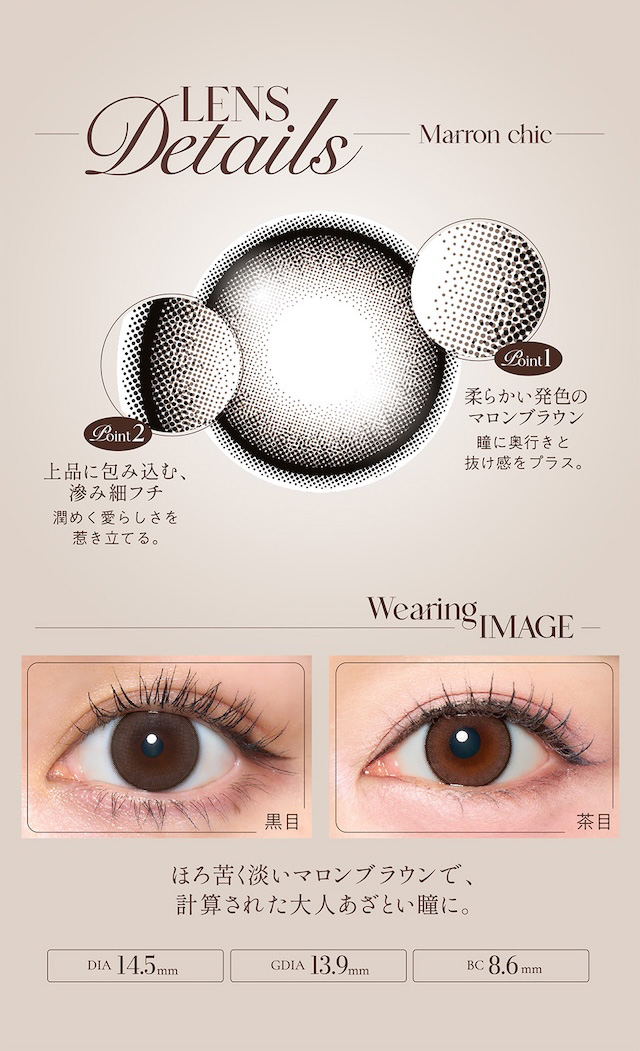 LENS Details マロンシック Point1 柔らかい発色のマロンブラウン 瞳に奥行きと抜け感をプラス。 Point2 上品に包み込む、滲み細フチ 潤めく愛らしさを惹き立てる。|度あり・度なし 2枚 キュプリエ ワンマンス DIA:14.5mm マンスリー カラコン カラーコンタクトレンズ