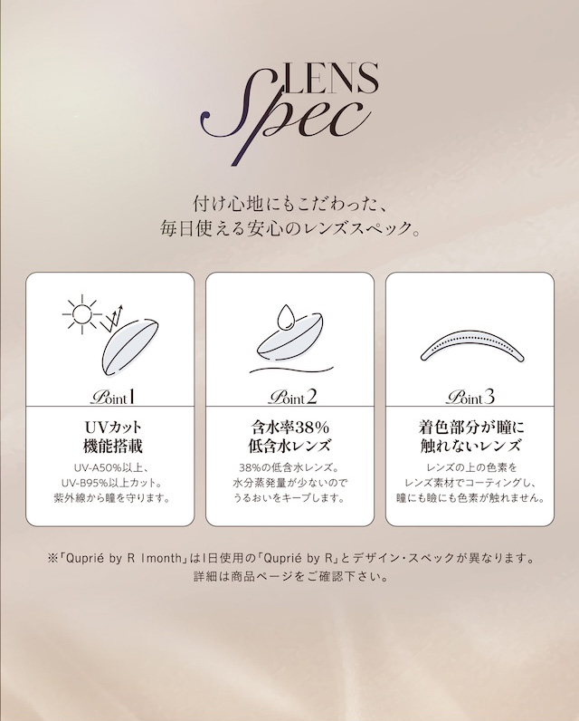 レンズスペック 付け心地にもこだわった、毎日使える安心のレンズスペック。 Point1 UVカット機能搭載 UV-A50%以上、UV-B95%以上カット。紫外線から瞳を守ります。 Point2 含水率38%低含水レンズ 38%の低含水レンズ。水分蒸発量が少ないのでうるおいをキープします。 Point3 着色部分が瞳に触れないレンズ レンズ上の色素をレンズ素材でコーティングし、瞳にも瞼にも色素が触れません。|度あり・度なし 2枚 キュプリエ ワンマンス DIA:14.5mm マンスリー カラコン カラーコンタクトレンズ