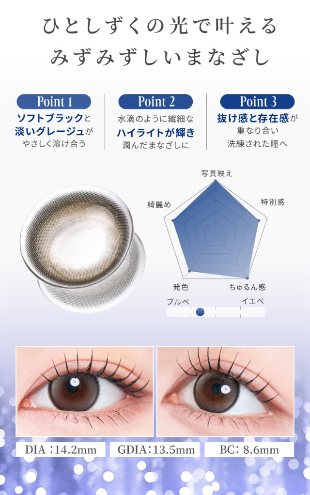 ひとしずくの光で叶えるみずみずしいまなざし,ソフトブラックと淡いグレージュが優しく溶け合う,水滴なような繊細なハイライトが輝き潤んだまなざしに,抜け感と存在感が重なり合い洗練された瞳へ,エトワールベージュレンズ写真,エトワールベージュ装用写真,DIA14.2mm,GDIA13.5mm,BC8.6mm|自信を語る、主役のまなざし TWICE サナイメージモデルのマンスリーカラコン【RADIRIS 1MONTH(ラディリス ワンマンス)】1month,2枚入り,DIA14.2mm,BC8.6mm