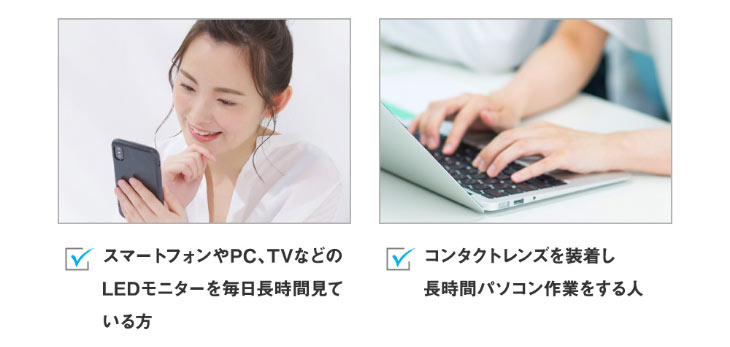スマートフォン,PC,TV,LEDモニターを毎日長時間見ている方やコンタクトレンズを装着し長時間パソコン作業をする方に