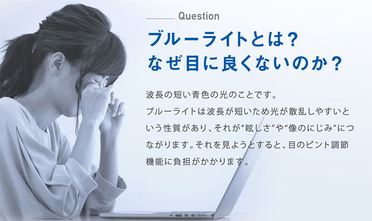 ブルーライトは波長の短い青色の光のことです。光が散乱しやすく、眩しさや滲んで見え、それが目の負担になります