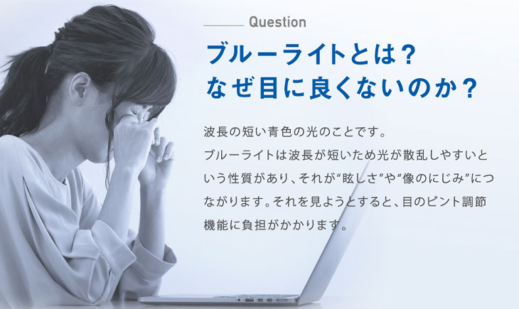 ブルーライトは波長の短い青色の光のことです。光が散乱しやすく、眩しさや滲んで見え、それが目の負担になります