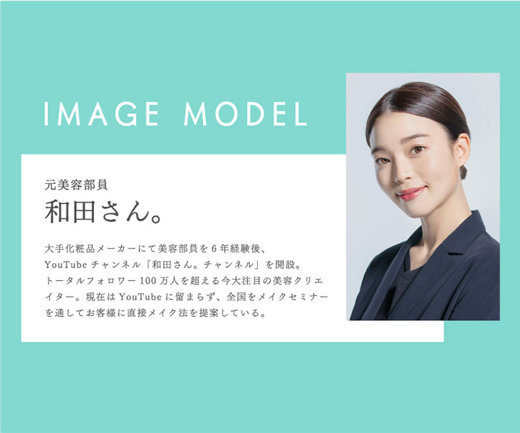 イメージモデルは人気ユーチューバー元美容部員和田さん。大手化粧品メーカーにて美容部員を6年経験後、ユーチューブチャンネル「和田さん。チャンネル」を開設。トータルフォロワー100万人を超える今大注目の美容クリエイター。現在はユーチューブにとどまらず、全国をメイクセミナーを通してお客様に直接メイク法を提案している
