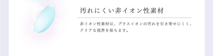 リッチスタンダードアンビエンスシリーズは非イオン性素材だから汚れを引き寄せにくくクリアな視界を保ちます