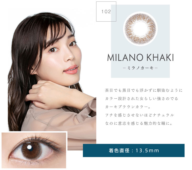 リッチスタンダードプレミアムミラノカーキは着色直径13.5㎜で茶目でも黒目でも浮かずに馴染むようにカラー設計された女らしい強さのでるカーキブラウンカラー。フチを感じさせないほどナチュラルなのに意思を感じる魅力的な瞳に。