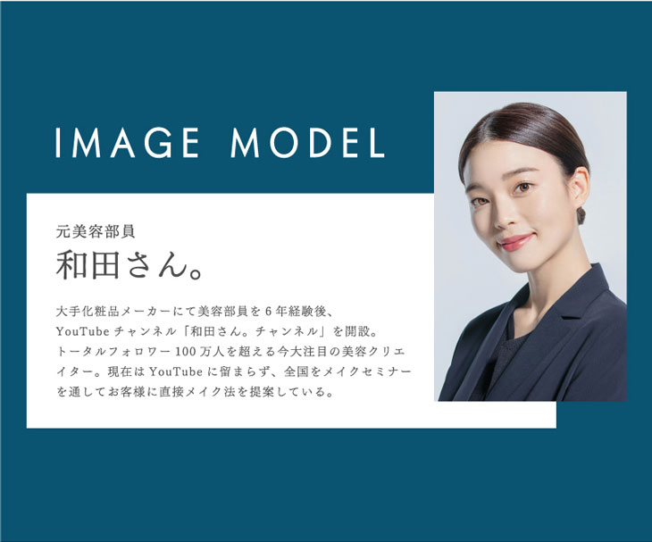 イメージモデルは人気ユーチューバー元美容部員和田さん。大手化粧品メーカーにて美容部員を6年経験後、ユーチューブチャンネル「和田さん。チャンネル」を開設。トータルフォロワー100万人を超える今大注目の美容クリエイター。現在はユーチューブにとどまらず、全国をメイクセミナーを通してお客様に直接メイク法を提案している