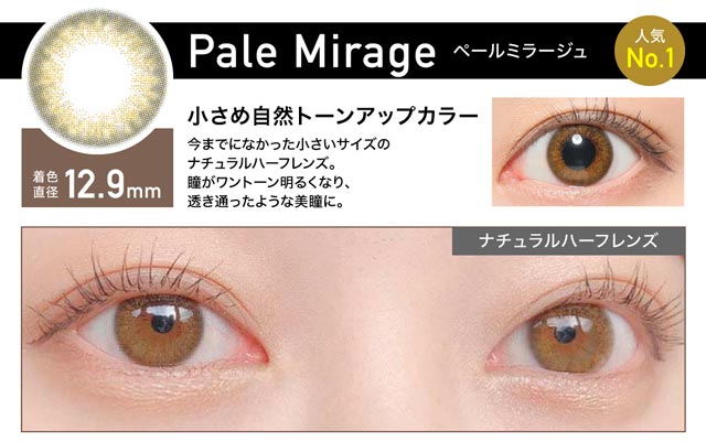 Pale Mirage(ペールミラージュ) 着色直径12.9mm 小さめ自然トーンアップカラー 今までになかった小さいサイズのナチュラルハーフレンズ。瞳がワントーン明るくなり、透き通ったような美瞳に。