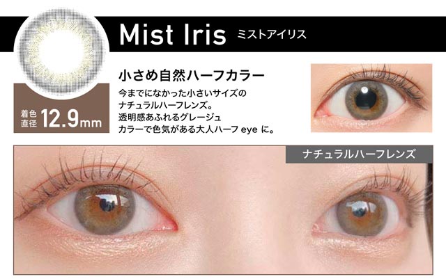 Mist Iris(ミストアイリス) 着色直径12.9mm 小さめ自然ハーフカラー 今までになかった小さいサイズのナチュラルハーフレンズ。透明感あふれるグレージュカラーで色気がある大人ハーフeyeに。
