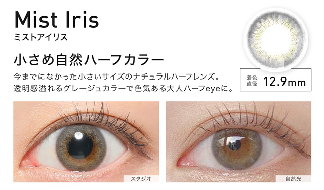 Mist Iris(ミストアイリス) 着色直径12.9mm 小さめ自然ハーフカラー 今までになかった小さいサイズのナチュラルハーフレンズ。透明感あふれるグレージュカラーで色気がある大人ハーフeyeに。