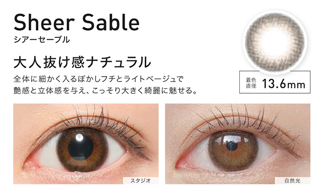 Sheer Sable(シアーセーブル) 着色直径13.6mm 大人抜け感ナチュラル 全体に細かく入るぼかしフチとライトベージュで艶感と立体感を与え、こっそり大きく綺麗に魅せる。