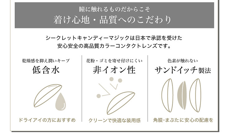 シークレットキャンディマジックはつけ心地や品質にこだわっています。日本で承認を受けた安心安全の高品質カラーコンタクトレンズ。ドライアイの方におすすめな程含水、クリーンで快適な装用感の非イオン性レンズ、色素が目に直接触れないサンドイッチ製法