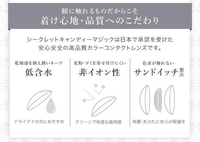 シークレットキャンディマジックはつけ心地や品質にこだわっています。日本で承認を受けた安心安全の高品質カラーコンタクトレンズ。ドライアイの方におすすめな程含水、クリーンで快適な装用感の非イオン性レンズ、色素が目に直接触れないサンドイッチ製法|板野友美(ともちん)イメモの大人気マンスリーカラコン!垢抜けニュアンスレンズのシークレットキャンディマジック