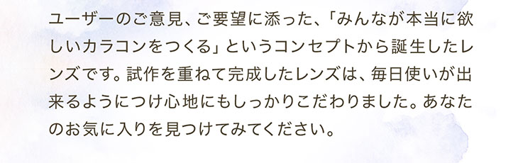 セレクトフェアリーユーザーセレクトワンデーはユーザーのご意見ご要望にそったみんなが本当に欲しいカラコンをつくるというコンセプトから誕生したレンズです。試行錯誤を重ねて完成したレンズは毎日使いができるようにつけごこちにもしっかりこだわりました。あなたのお気に入りをぜひ見つけてみてください。