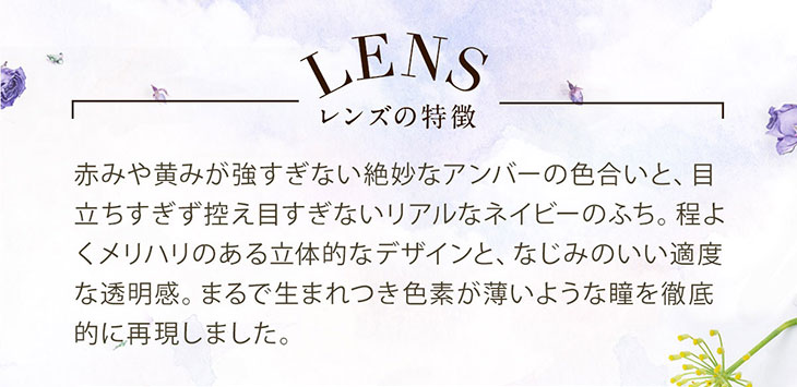 セレクトフェアリー ユーザーセレクトUVモイスチャー メルティアンバーのレンズの特徴は赤みや黄みが強すぎない絶妙なアンバーの色合いと目立ちすぎず控えめすぎないネイビーのリアルなふち。程よくメリハリのあるデザインが立体的に瞳を見せてくれて透明感も◎まるで生まれつき色素の薄いような瞳を再現