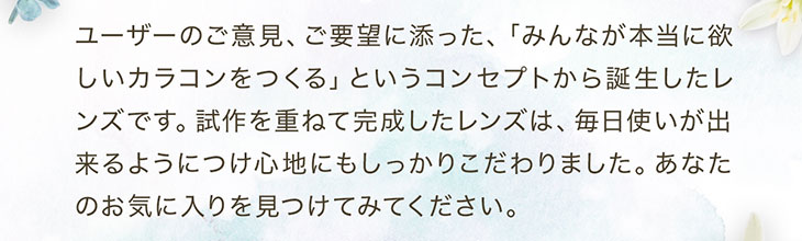 セレクトフェアリーユーザーセレクトマンスリーはユーザーのご意見ご要望にそったみんなが本当に欲しいカラコンをつくるというコンセプトから誕生したレンズです。施策を重ねて完成したレンズは毎日使いができるように付け心地にもしっかりこだわりました、あなたのお気に入りを見つけてみてください。