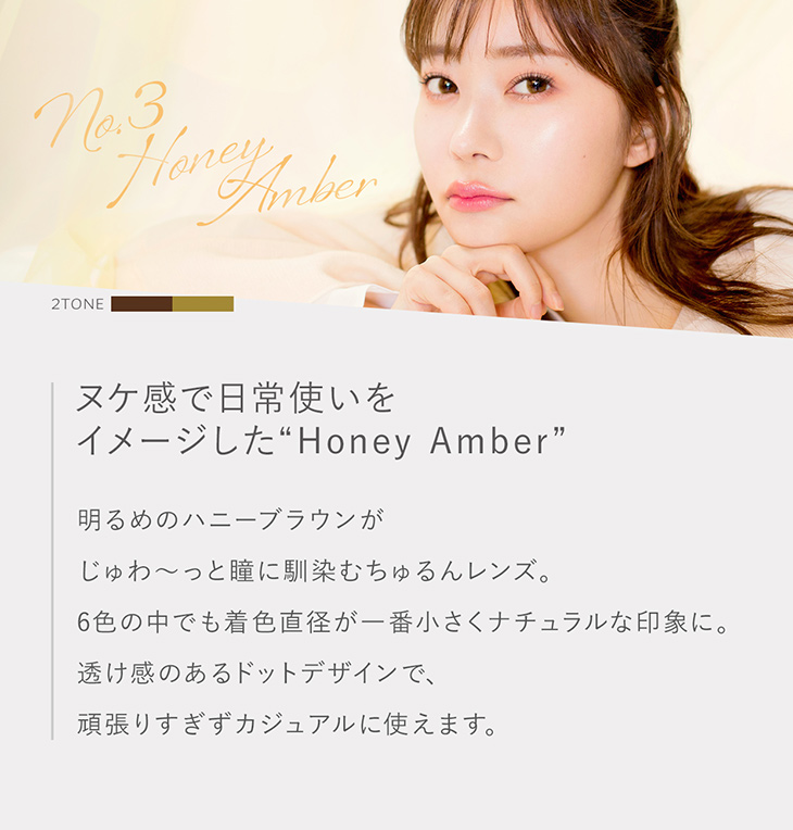 トパーズ,指原莉乃プロデュースレンズ,ハニーアンバー詳細画像,ヌケ感で日常使いをイメージした明るめのハニーブラウンがじゅわ~っと瞳に馴染むちゅるんレンズ