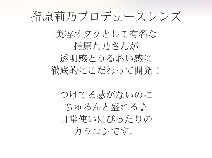 指原莉乃プロデュースレンズ 美容オタクとして有名な指原莉乃さんが透明感とうるおい感に徹底的にこだわって開発!つけてる感がないのにちゅるんと盛れる♪日常使いにぴったりのカラコンです。