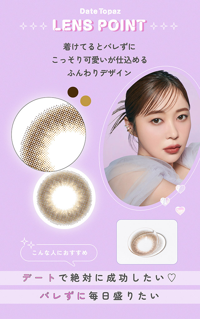 デートトパーズのレンズポイント,着けてるとバレずにこっそり可愛いが仕込めるふんわりデザイン,こんな人におすすめ,デートで絶対に成功したい♡バレずに毎日盛りたい|指原莉乃さん(さっしー・さしこ)プロデュースカラコントパーズワンマンス,TOPARDS 1month,度あり・度なし,DIA14.2mm,DIA14.5mm,含水率38%
