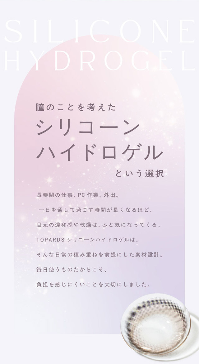 瞳のことを考えたシリコーンハイドロゲルという選択|生まれつきキレイ、みたいな瞳へ。指原莉乃さん(さっしー・さしこ)プロデュースのトパーズからつけ心地にこだわったトパーズ シリコーンハイドロゲル(TOPARDS SILICONE HYDROGEL)が登場♡シリコーンハイドロゲル,うるおい成分,UVカット,低含水,非イオン性レンズ,BMW製法,非球面レンズ