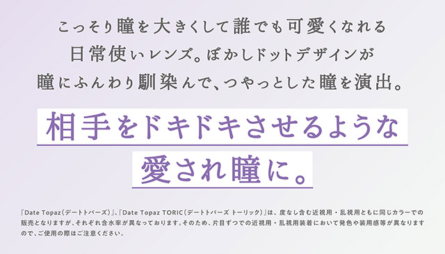 デートトパーズはこっそり瞳を大きくして誰でも可愛くなれる日常使いレンズ,ぼかしドットデザインが瞳にふんわり馴染んでツヤっとした瞳を演出,相手をドキドキさせるような愛され瞳に|指原莉乃プロデュースカラコン トパーズ トーリック,TOPARDS TORIC,ワンデーカラコン,乱視用,トーリック,カラコン