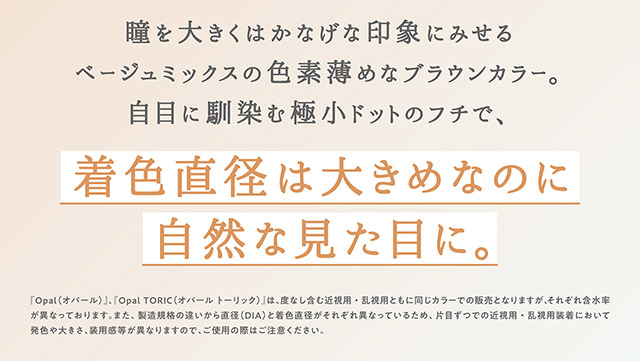 オパールは瞳を大きくはかなげな印象にみせるベージュミックスの色素薄めなブラウンカラー,白目に馴染む極小ドットのフチで,着色直径は大きめなのに自然な見た目に|指原莉乃プロデュースカラコン トパーズ トーリック,TOPARDS TORIC,ワンデーカラコン,乱視用,トーリック,カラコン