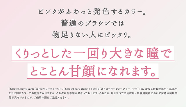 ストロベリークォーツはピンクがふわっと発色するカラー,普通のブラウンでは物足りない人にピッタリ,くりっとした一回り大きな瞳でとことん甘顔になれます|指原莉乃プロデュースカラコン トパーズ トーリック,TOPARDS TORIC,ワンデーカラコン,乱視用,トーリック,カラコン